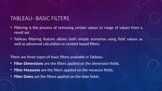 TABLEAU- BASIC FILTERS
• Filtering is the process of removing certain values or range of values from a
result set.
• Tableau filtering feature allows both simple scenarios using field values as
well as advanced calculation or context based filters.
There are three types of basic filters available in Tableau.
• Filter Dimensions are the filters applied on the dimension fields.
• Filter Measures are the filters applied on the measure fields.
• Filter Dates are the filters applied on the date fields.
 