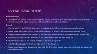 TABLEAU- BASIC FILTERS
Filter Dimensions
• These filters are applied on the dimension fields. Typical examples include filtering based on categories of text or
numeric values with logical expressions with greater than or less than conditions.
Example
• Use the SAMPLE - SUPERSTORE data source to apply dimension filters on the sub-category of products.
• Create a view for showing PROFIT for each SUB-CATEGORY of products according to their shipping mode.
• Drag the dimension field SUB-CATEGORY to the Rows shelf and the measure field PROFIT to the Columns shelf.
• Next drag the SUB-CATEGORY dimension to the Filters shelf to open the Filter dialog box.
• Click the None button at the bottom of the list to deselect all segments.
• Select the Exclude option in the lower right corner of the dialog box.
• Finally, select Labels and Storage and then click OK. The below picture shows the result with the above two
categories excluded.
 