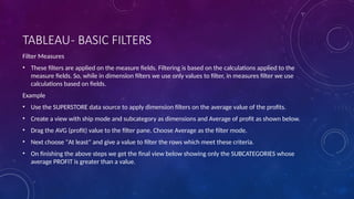 TABLEAU- BASIC FILTERS
Filter Measures
• These filters are applied on the measure fields. Filtering is based on the calculations applied to the
measure fields. So, while in dimension filters we use only values to filter, in measures filter we use
calculations based on fields.
Example
• Use the SUPERSTORE data source to apply dimension filters on the average value of the profits.
• Create a view with ship mode and subcategory as dimensions and Average of profit as shown below.
• Drag the AVG (profit) value to the filter pane. Choose Average as the filter mode.
• Next choose "At least" and give a value to filter the rows which meet these criteria.
• On finishing the above steps we get the final view below showing only the SUBCATEGORIES whose
average PROFIT is greater than a value.
 