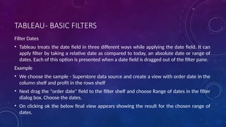 TABLEAU- BASIC FILTERS
Filter Dates
• Tableau treats the date field in three different ways while applying the date field. It can
apply filter by taking a relative date as compared to today, an absolute date or range of
dates. Each of this option is presented when a date field is dragged out of the filter pane.
Example
• We choose the sample - Superstore data source and create a view with order date in the
column shelf and profit in the rows shelf
• Next drag the "order date" field to the filter shelf and choose Range of dates in the filter
dialog box. Choose the dates.
• On clicking ok the below final view appears showing the result for the chosen range of
dates.
 