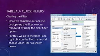 TABLEAU- QUICK FILTERS
Clearing the Filter
• Once we complete our analysis
by applying the filter, we can
remove it by using the clear filter
option.
• For this, we go to the filter Pane,
right click on the filed name and
choose Clear Filter as shown
below.
 