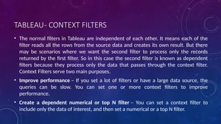 TABLEAU- CONTEXT FILTERS
• The normal filters in Tableau are independent of each other. It means each of the
filter reads all the rows from the source data and creates its own result. But there
may be scenarios where we want the second filter to process only the records
returned by the first filter. So in this case the second filter is known as dependent
filters because they process only the data that passes through the context filter.
Context Filters serve two main purposes.
• Improve performance – If you set a lot of filters or have a large data source, the
queries can be slow. You can set one or more context filters to improve
performance.
• Create a dependent numerical or top N filter – You can set a context filter to
include only the data of interest, and then set a numerical or a top N filter.
 