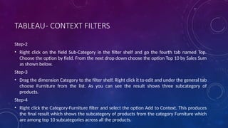 TABLEAU- CONTEXT FILTERS
Step-2
• Right click on the field Sub-Category in the filter shelf and go the fourth tab named Top.
Choose the option by field. From the next drop down choose the option Top 10 by Sales Sum
as shown below.
Step-3
• Drag the dimension Category to the filter shelf. Right click it to edit and under the general tab
choose Furniture from the list. As you can see the result shows three subcategory of
products.
Step-4
• Right click the Category-Furniture filter and select the option Add to Context. This produces
the final result which shows the subcategory of products from the category Furniture which
are among top 10 subcategories across all the products.
 