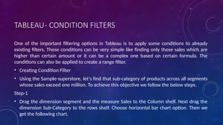 TABLEAU- CONDITION FILTERS
One of the important filtering options in Tableau is to apply some conditions to already
existing filters. These conditions can be very simple like finding only those sales which are
higher than certain amount or it can be a complex one based on certain formula. The
conditions can also be applied to create a range filter.
• Creating Condition Filter
• Using the Sample-superstore, let's find that sub-category of products across all segments
whose sales exceed one million. To achieve this objective we follow the below steps.
Step-1
• Drag the dimension segment and the measure Sales to the Column shelf. Next drag the
dimension Sub-Category to the rows shelf. Choose horizontal bar chart option. Then we
get the following chart.
 