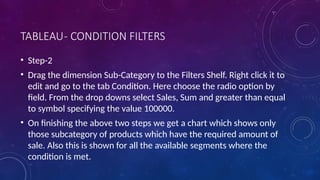 TABLEAU- CONDITION FILTERS
• Step-2
• Drag the dimension Sub-Category to the Filters Shelf. Right click it to
edit and go to the tab Condition. Here choose the radio option by
field. From the drop downs select Sales, Sum and greater than equal
to symbol specifying the value 100000.
• On finishing the above two steps we get a chart which shows only
those subcategory of products which have the required amount of
sale. Also this is shown for all the available segments where the
condition is met.
 