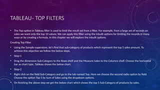 TABLEAU- TOP FILTERS
• The Top option in Tableau filter is used to limit the result set from a filter. For example, from a large set of records on
sales we want only the top 10 values. We can apply this filter using the inbuilt options for limiting the records in many
ways or by creating a formula. In this chapter we will explore the inbuilt options.
Creating Top Filter
• Using the Sample-superstore, let's find that sub-category of products which represent the top 5 sales amount. To
achieve this objective we follow the below steps.
• Step-1
• Drag the dimension Sub-Category to the Rows shelf and the Measure Sales to the Columns shelf. Choose the horizontal
bar as chart type. Tableau shows the below chart.
• Step-2
• Right click on the field Sub-Category and go to the tab named Top. Here we choose the second radio option by field.
Choose the option Top 5 by Sum of Sales using the dropdown options.
• On finishing the above step we get the below chart which shows the top 5 Sub-Category of products by sales.
 