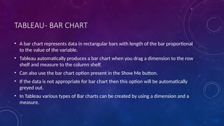 TABLEAU- BAR CHART
• A bar chart represents data in rectangular bars with length of the bar proportional
to the value of the variable.
• Tableau automatically produces a bar chart when you drag a dimension to the row
shelf and measure to the column shelf.
• Can also use the bar chart option present in the Show Me button.
• If the data is not appropriate for bar chart then this option will be automatically
greyed out.
• In Tableau various types of Bar charts can be created by using a dimension and a
measure.
 