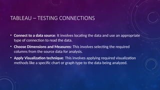 TABLEAU – TESTING CONNECTIONS
• Connect to a data source: It involves locating the data and use an appropriate
type of connection to read the data.
• Choose Dimensions and Measures: This involves selecting the required
columns from the source data for analysis.
• Apply Visualization technique: This involves applying required visualization
methods like a specific chart or graph type to the data being analyzed.
 
