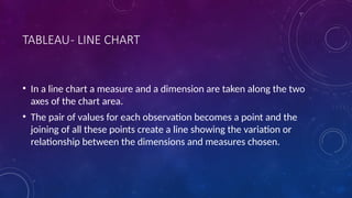 TABLEAU- LINE CHART
• In a line chart a measure and a dimension are taken along the two
axes of the chart area.
• The pair of values for each observation becomes a point and the
joining of all these points create a line showing the variation or
relationship between the dimensions and measures chosen.
 