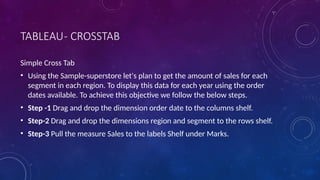 TABLEAU- CROSSTAB
Simple Cross Tab
• Using the Sample-superstore let's plan to get the amount of sales for each
segment in each region. To display this data for each year using the order
dates available. To achieve this objective we follow the below steps.
• Step -1 Drag and drop the dimension order date to the columns shelf.
• Step-2 Drag and drop the dimensions region and segment to the rows shelf.
• Step-3 Pull the measure Sales to the labels Shelf under Marks.
 