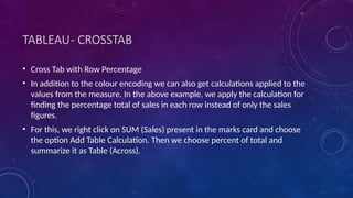 TABLEAU- CROSSTAB
• Cross Tab with Row Percentage
• In addition to the colour encoding we can also get calculations applied to the
values from the measure. In the above example, we apply the calculation for
finding the percentage total of sales in each row instead of only the sales
figures.
• For this, we right click on SUM (Sales) present in the marks card and choose
the option Add Table Calculation. Then we choose percent of total and
summarize it as Table (Across).
 