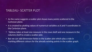 TABLEAU- SCATTER PLOT
• As the name suggests a scatter plot shows many points scattered in the
Cartesian plane.
• It is created by plotting values of numerical variables as X and Y coordinates in
the Cartesian plane.
• Tableau takes at least one measure in the rows shelf and one measure in the
columns shelf to create a scatter plot.
• But we can add dimension fields to the scatter plot which play a role in
marking different colours for the already existing points in the scatter graph.
 