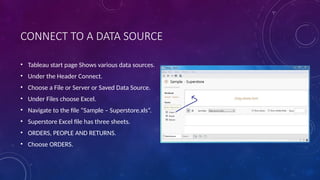 CONNECT TO A DATA SOURCE
• Tableau start page Shows various data sources.
• Under the Header Connect.
• Choose a File or Server or Saved Data Source.
• Under Files choose Excel.
• Navigate to the file “Sample – Superstore.xls”.
• Superstore Excel file has three sheets.
• ORDERS, PEOPLE AND RETURNS.
• Choose ORDERS.
 