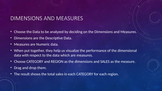 DIMENSIONS AND MEASURES
• Choose the Data to be analyzed by deciding on the Dimensions and Measures.
• Dimensions are the Descriptive Data.
• Measures are Numeric data.
• When put together, they help us visualize the performance of the dimensional
data with respect to the data which are measures.
• Choose CATEGORY and REGION as the dimensions and SALES as the measure.
• Drag and drop them.
• The result shows the total sales in each CATEGORY for each region.
 