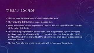 TABLEAU- BOX PLOT
• The box plots are also known as a box-and-whisker plots.
• They show the distribution of values along an axis.
• Boxes indicate the middle 50 percent of the data which is, the middle two quartiles
of the data's distribution.
• The remaining 50 percent of data on both sides is represented by lines also called
whiskers, to display all points within 1.5 times the interquartile range which is all
points within 1.5 times the width of the adjoining box, or all points at the maximum
extent of the data.
• The Box Plots take one or more measures with zero or more dimensions.
 