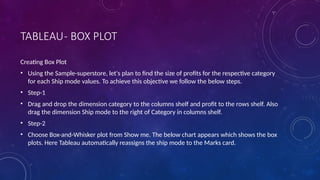 TABLEAU- BOX PLOT
Creating Box Plot
• Using the Sample-superstore, let's plan to find the size of profits for the respective category
for each Ship mode values. To achieve this objective we follow the below steps.
• Step-1
• Drag and drop the dimension category to the columns shelf and profit to the rows shelf. Also
drag the dimension Ship mode to the right of Category in columns shelf.
• Step-2
• Choose Box-and-Whisker plot from Show me. The below chart appears which shows the box
plots. Here Tableau automatically reassigns the ship mode to the Marks card.
 