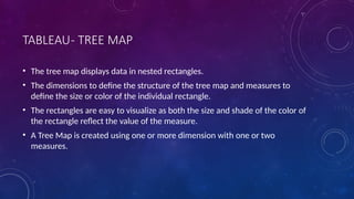 TABLEAU- TREE MAP
• The tree map displays data in nested rectangles.
• The dimensions to define the structure of the tree map and measures to
define the size or color of the individual rectangle.
• The rectangles are easy to visualize as both the size and shade of the color of
the rectangle reflect the value of the measure.
• A Tree Map is created using one or more dimension with one or two
measures.
 