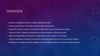 OVERVIEW
• Business Intelligence tool for visually analyzing the data.
• Create and distribute interactive and shareable dashboards.
• Depict the trends, variations and density of the data in form of graphs and charts.
• Connect to files, relational and Big data sources to acquire and process data.
• Allows data blending and real time collaboration, which makes it very unique.
• Used by businesses, academic researchers and many governments to do visual data analysis.
• Positioned as a leader Business Intelligence and Analytics Platform in Gartner Magic Quadrant.
 