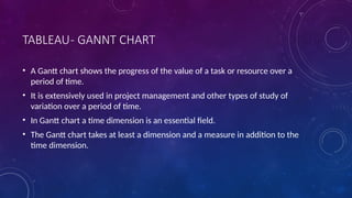 TABLEAU- GANNT CHART
• A Gantt chart shows the progress of the value of a task or resource over a
period of time.
• It is extensively used in project management and other types of study of
variation over a period of time.
• In Gantt chart a time dimension is an essential field.
• The Gantt chart takes at least a dimension and a measure in addition to the
time dimension.
 