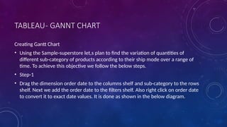 TABLEAU- GANNT CHART
Creating Gantt Chart
• Using the Sample-superstore let,s plan to find the variation of quantities of
different sub-category of products according to their ship mode over a range of
time. To achieve this objective we follow the below steps.
• Step-1
• Drag the dimension order date to the columns shelf and sub-category to the rows
shelf. Next we add the order date to the filters shelf. Also right click on order date
to convert it to exact date values. It is done as shown in the below diagram.
 