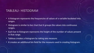 TABLEAU- HISTOGRAM
• A histogram represents the frequencies of values of a variable bucketed into
ranges.
• Histogram is similar to bar chart but it groups the values into continuous
ranges.
• Each bar in histogram represents the height of the number of values present
in that range.
• Tableau creates a histogram by taking one measure.
• It creates an additional bin field for the measure used in creating histogram.
 
