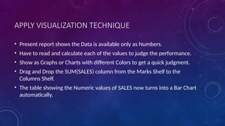 APPLY VISUALIZATION TECHNIQUE
• Present report shows the Data is available only as Numbers.
• Have to read and calculate each of the values to judge the performance.
• Show as Graphs or Charts with different Colors to get a quick judgment.
• Drag and Drop the SUM(SALES) column from the Marks Shelf to the
Columns Shelf.
• The table showing the Numeric values of SALES now turns into a Bar Chart
automatically.
 