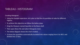 TABLEAU- HISTOGRAM
Creating Histogram
• Using the Sample-superstore, let's plan to find the of quantities of sales for different
regions.
• To achieve this objective we follow the below steps.
• Drag the Measure named Quantity to the Rows shelf.
• Then open Show Me and select Histogram chart.
• The below diagram shows the chart created.
• It shows the quantities automatically bucketed into values ranging from 0 to 4811 and
divided into 12 bins.
 