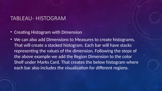 TABLEAU- HISTOGRAM
• Creating Histogram with Dimension
• We can also add Dimensions to Measures to create histograms.
That will create a stacked histogram. Each bar will have stacks
representing the values of the dimension. Following the steps of
the above example we add the Region Dimension to the color
Shelf under Marks Card. That creates the below histogram where
each bar also includes the visualization for different regions.
 