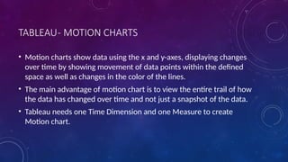 TABLEAU- MOTION CHARTS
• Motion charts show data using the x and y-axes, displaying changes
over time by showing movement of data points within the defined
space as well as changes in the color of the lines.
• The main advantage of motion chart is to view the entire trail of how
the data has changed over time and not just a snapshot of the data.
• Tableau needs one Time Dimension and one Measure to create
Motion chart.
 