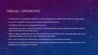 TABLEAU- DASHBOARD
• A Dashboard is a consolidated display of many worksheets and related information in a single place.
• It is used to compare and monitor a variety of data simultaneously.
• The different data views are displayed all at once.
• Dashboards are shown as tabs at the bottom of the workbook and they usually get updated with the
most recent data from the data source.
• While creating a dashboard, we can add views from any worksheet in the workbook along with many
supporting objects such as text areas, web pages, and images.
• Each view you add to the dashboard is connected to its corresponding worksheet.
• So when you modify the worksheet, the dashboard is updated and when you modify the view in the
dashboard, the worksheet is updated.
 