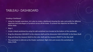 TABLEAU- DASHBOARD
Creating a Dashboard
• Using the Sample-superstore, let's plan to create a dashboard showing the sales and profits for different
segments and subcategory of products across all the states. To achieve this objective we follow the
below steps.
• Step-1
• Create a blank worksheet by using the add worksheet icon located at the bottom of the workbook.
• Drag the dimension SEGMENT to the columns shelf and the dimension SUB-CATEGORY to the Rows Shelf.
• Drag and drop the measure SALES to the color shelf and the measure PROFIT to the Size shelf.
• This worksheet is referred as the Master worksheet. Right click and rename this worksheet as
Sales_Profit.
 
