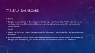 TABLEAU- DASHBOARD
• Step-4
• Drag the two worksheets to the dashboard. Near the top border line of Sales Profit worksheet, you can
see three small icons. Click on the middle one which shows the prompt Use as filter on hovering the
mouse above it.
• Step-5
• Now in the dashboard click on the box representing Sub-category named Machines and segment named
Consumer.
• you can notice that only the states where the sales happened for this amount of profit are filtered out in
the right pane named Sales_state. So this illustrates how the sheets are linked in a dashboard.
 