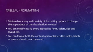 TABLEAU- FORMATTING
• Tableau has a very wide variety of formatting options to change
the appearance of the visualizations created.
• You can modify nearly every aspect like fonts, colors, size and
layout etc.
• You can format both the content and containers like tables, labels
of axes and workbook theme etc.
 