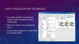 APPLY VISUALIZATION TECHNIQUE
• Can apply a further technique of
adding another Dimension to the
existing data.
• Add more Colors to the existing Bar
Chart.
• Drag and Drop Segment to Color Shelf
in the Marks Shelf.
 