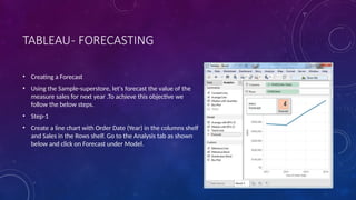 TABLEAU- FORECASTING
• Creating a Forecast
• Using the Sample-superstore, let's forecast the value of the
measure sales for next year .To achieve this objective we
follow the below steps.
• Step-1
• Create a line chart with Order Date (Year) in the columns shelf
and Sales in the Rows shelf. Go to the Analysis tab as shown
below and click on Forecast under Model.
 