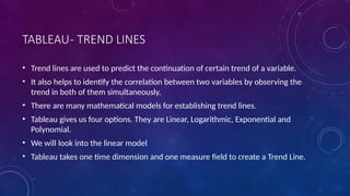 TABLEAU- TREND LINES
• Trend lines are used to predict the continuation of certain trend of a variable.
• It also helps to identify the correlation between two variables by observing the
trend in both of them simultaneously.
• There are many mathematical models for establishing trend lines.
• Tableau gives us four options. They are Linear, Logarithmic, Exponential and
Polynomial.
• We will look into the linear model
• Tableau takes one time dimension and one measure field to create a Trend Line.
 