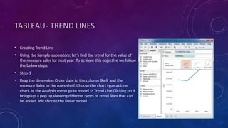 TABLEAU- TREND LINES
• Creating Trend Line
• Using the Sample-superstore, let's find the trend for the value of
the measure sales for next year .To achieve this objective we follow
the below steps.
• Step-1
• Drag the dimension Order date to the column Shelf and the
measure Sales to the rows shelf. Choose the chart type as Line
chart. In the Analysis menu go to model -> Trend Line.Clicking on it
brings up a pop up showing different types of trend lines that can
be added. We choose the linear model.
 
