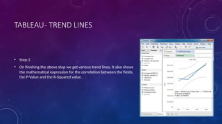 TABLEAU- TREND LINES
• Step-2
• On finishing the above step we get various trend lines. It also shows
the mathematical expression for the correlation between the fields,
the P-Value and the R-Squared value.
 