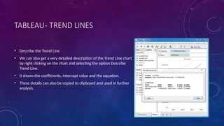 TABLEAU- TREND LINES
• Describe the Trend Line
• We can also get a very detailed description of the Trend Line chart
by right clicking on the chart and selecting the option Describe
Trend Line.
• It shows the coefficients, intercept value and the equation.
• These details can also be copied to clipboard and used in further
analysis.
 