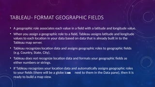 TABLEAU- FORMAT GEOGRAPHIC FIELDS
• A geographic role associates each value in a field with a latitude and longitude value.
• When you assign a geographic role to a field, Tableau assigns latitude and longitude
values to each location in your data based on data that is already built in to the
Tableau map server.
• Tableau recognizes location data and assigns geographic roles to geographic fields
(e.g. Country, State, City).
• Tableau does not recognize location data and formats your geographic fields as
either numbers or strings.
• If Tableau recognizes your location data and automatically assigns geographic roles
to your fields (there will be a globe icon next to them in the Data pane), then it is
ready to build a map view.
 