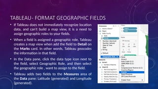 TABLEAU- FORMAT GEOGRAPHIC FIELDS
• If Tableau does not immediately recognize location
data, and can't build a map view, it is a need to
assign geographic roles to your fields.
• When a field is assigned a geographic role, Tableau
creates a map view when add the field to Detail on
the Marks card. In other words, Tableau geocodes
the information in that field.
• In the Data pane, click the data type icon next to
the field, select Geographic Role, and then select
the geographic role , want to assign to the field.
• Tableau adds two fields to the Measures area of
the Data pane: Latitude (generated) and Longitude
(generated).
 