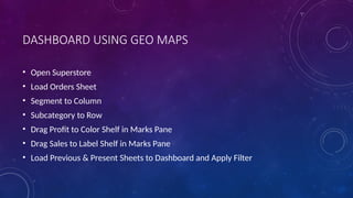 DASHBOARD USING GEO MAPS
• Open Superstore
• Load Orders Sheet
• Segment to Column
• Subcategory to Row
• Drag Profit to Color Shelf in Marks Pane
• Drag Sales to Label Shelf in Marks Pane
• Load Previous & Present Sheets to Dashboard and Apply Filter
 