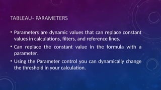 TABLEAU- PARAMETERS
• Parameters are dynamic values that can replace constant
values in calculations, filters, and reference lines.
• Can replace the constant value in the formula with a
parameter.
• Using the Parameter control you can dynamically change
the threshold in your calculation.
 