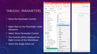 TABLEAU- PARAMETERS
• Show the Parameter Control
• Right Click on the Parameter under
Measures
• Select Show Parameter Control
• The Control will be displayed on
Right Corner of the WorkSheet
• Select the Single Value List
 