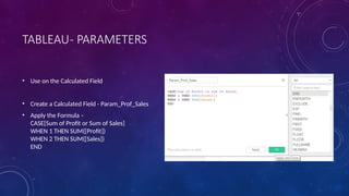 TABLEAU- PARAMETERS
• Use on the Calculated Field
• Create a Calculated Field - Param_Prof_Sales
• Apply the Formula –
CASE[Sum of Profit or Sum of Sales]
WHEN 1 THEN SUM([Profit])
WHEN 2 THEN SUM([Sales])
END
 