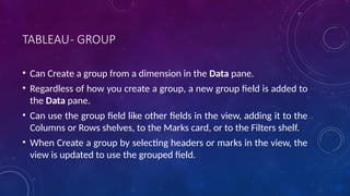 TABLEAU- GROUP
• Can Create a group from a dimension in the Data pane.
• Regardless of how you create a group, a new group field is added to
the Data pane.
• Can use the group field like other fields in the view, adding it to the
Columns or Rows shelves, to the Marks card, or to the Filters shelf.
• When Create a group by selecting headers or marks in the view, the
view is updated to use the grouped field.
 