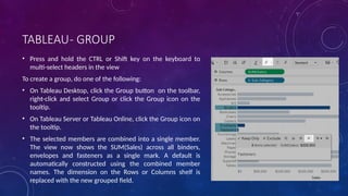 TABLEAU- GROUP
• Press and hold the CTRL or Shift key on the keyboard to
multi-select headers in the view
To create a group, do one of the following:
• On Tableau Desktop, click the Group button on the toolbar,
right-click and select Group or click the Group icon on the
tooltip.
• On Tableau Server or Tableau Online, click the Group icon on
the tooltip.
• The selected members are combined into a single member.
The view now shows the SUM(Sales) across all binders,
envelopes and fasteners as a single mark. A default is
automatically constructed using the combined member
names. The dimension on the Rows or Columns shelf is
replaced with the new grouped field.
 