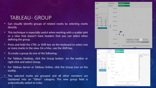 TABLEAU- GROUP
• Can visually identify groups of related marks by selecting marks
directly.
• This technique is especially useful when working with a scatter plot
or a view that doesn't have headers that you can select when
defining the group.
• Press and hold the CTRL or Shift key on the keyboard to select one
or more marks in the view. On a Mac, use the Shift key.
• To create a group do one of the following:
• For Tableau Desktop, click the Group button on the toolbar or
right-click and select Group.
• For Tableau Server or Tableau Online, click the Group icon on the
tooltip.
• The selected marks are grouped and all other members are
combined into an "Other" category. The new group field is
automatically added to Color.
 