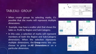 TABLEAU- GROUP
• When create groups by selecting marks, it's
possible that the marks will represent multiple
dimensions.
• Example, may have a scatter plot that shows the
Sales vs. Profit by Region and Sub-Category.
• In this case, a selection of marks will represent
members of both the Region and Sub-Category
dimensions. When the selection represents
multiple dimensions, the Group menu lets you
choose to group on All Dimensions or on a
particular dimension.
 