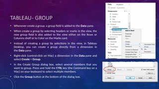 TABLEAU- GROUP
• Whenever create a group, a group field is added to the Data pane.
• When create a group by selecting headers or marks in the view, the
new group field is also added to the view either on the Rows or
Columns shelf or to Color on the Marks card.
• Instead of creating a group by selections in the view, in Tableau
Desktop, you can create a group directly from a dimension in
the Data pane.
• Right-click (control-click on Mac) a dimension in the Data pane and
select Create > Group.
• In the Create Group dialog box, select several members that you
want to group. Press and hold the CTRL key (the Command key on a
Mac) on your keyboard to select multiple members.
• Click the Group button at the bottom of the dialog box.
 